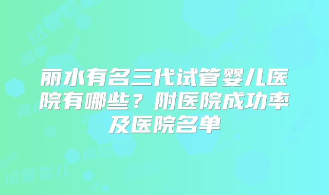 丽水有名三代试管婴儿医院有哪些？附医院成功率及医院名单