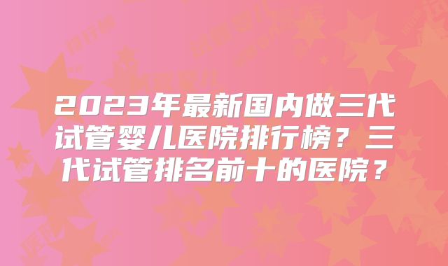 2023年最新国内做三代试管婴儿医院排行榜?三代试管排名前十的医院?