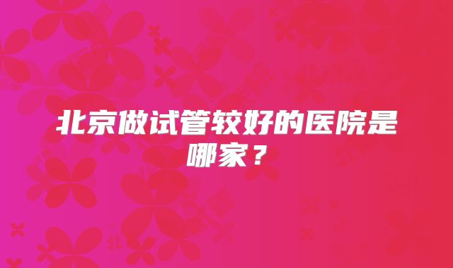 北京做试管较好的医院是哪家？