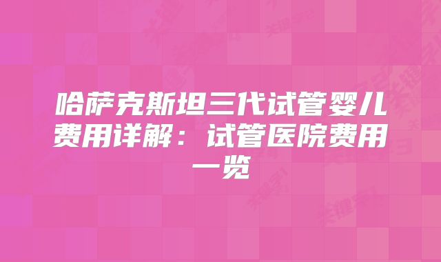 哈萨克斯坦三代试管婴儿费用详解:试管医院费用一览