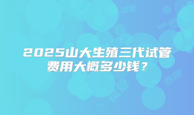 2025山大生殖三代试管费用大概多少钱？