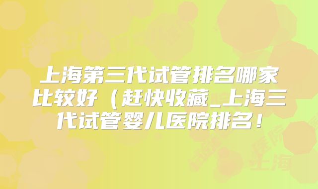 上海第三代试管排名哪家比较好(赶快收藏_上海三代试管婴儿医院排名!
