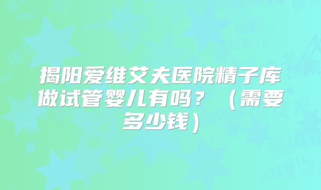 揭阳爱维艾夫医院精子库做试管婴儿有吗?(需要多少钱)