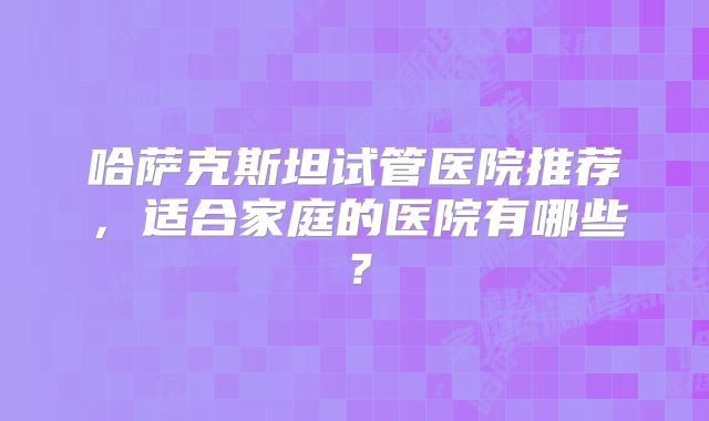 哈萨克斯坦试管医院推荐,适合家庭的医院有哪些?
