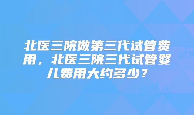 北医三院做第三代试管费用，北医三院三代试管婴儿费用大约多少？