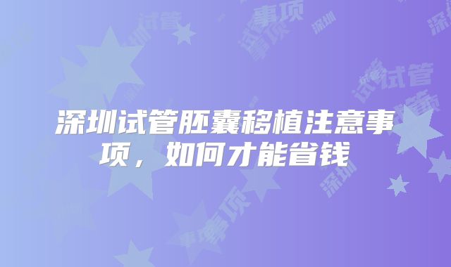 深圳试管胚囊移植注意事项,如何才能省钱