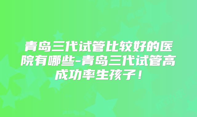 青岛三代试管比较好的医院有哪些-青岛三代试管高成功率生孩子！