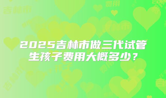 2025吉林市做三代试管生孩子费用大概多少?
