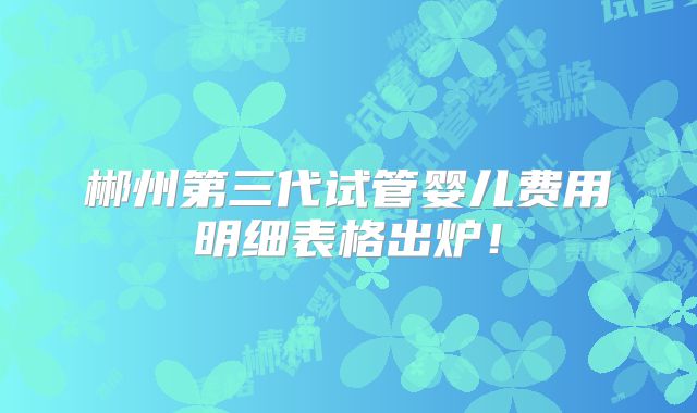 郴州第三代试管婴儿费用明细表格出炉！
