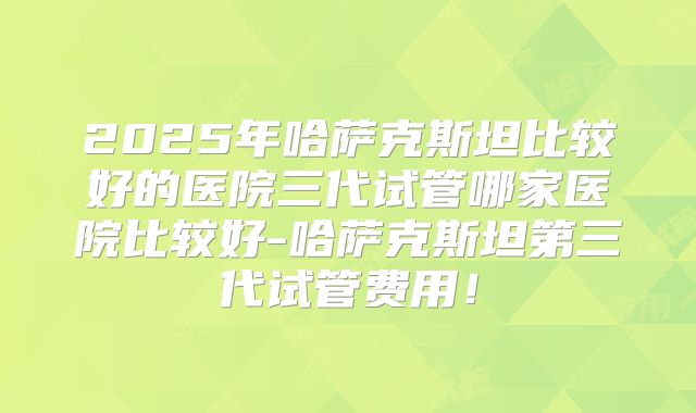 2025年哈萨克斯坦比较好的医院三代试管哪家医院比较好-哈萨克斯坦第三代试管费用！