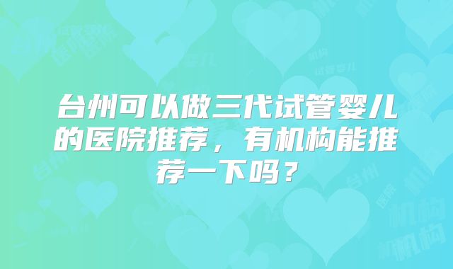 台州可以做三代试管婴儿的医院推荐，有机构能推荐一下吗？