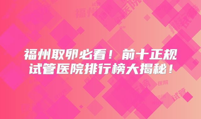 福州取卵必看!前十正规试管医院排行榜大揭秘!