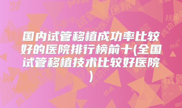 国内试管移植成功率比较好的医院排行榜前十(全国试管移植技术比较好医院)