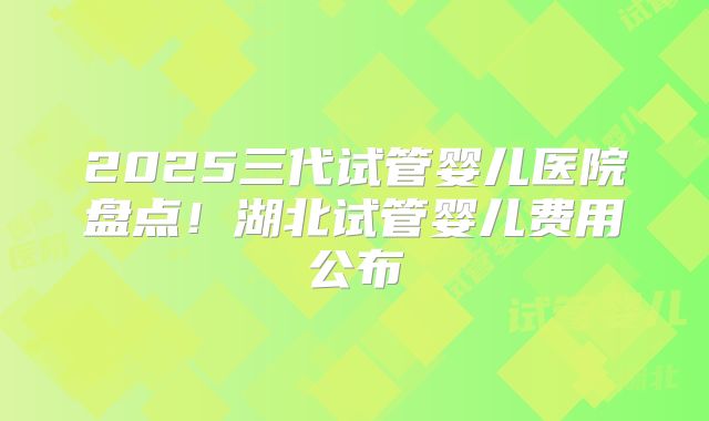 2025三代试管婴儿医院盘点！湖北试管婴儿费用公布