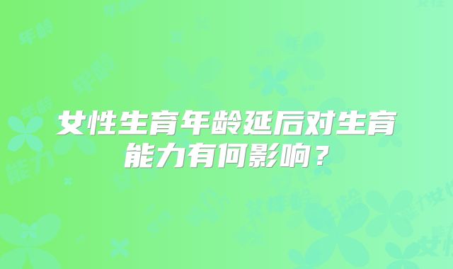 女性生育年龄延后对生育能力有何影响？
