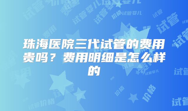 珠海医院三代试管的费用贵吗?费用明细是怎么样的