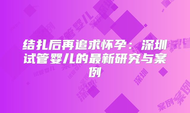 结扎后再追求怀孕：深圳试管婴儿的最新研究与案例