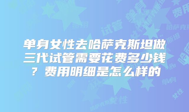 单身女性去哈萨克斯坦做三代试管需要花费多少钱?费用明细是怎么样的