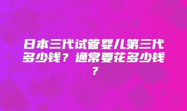日本三代试管婴儿第三代多少钱?通常要花多少钱?