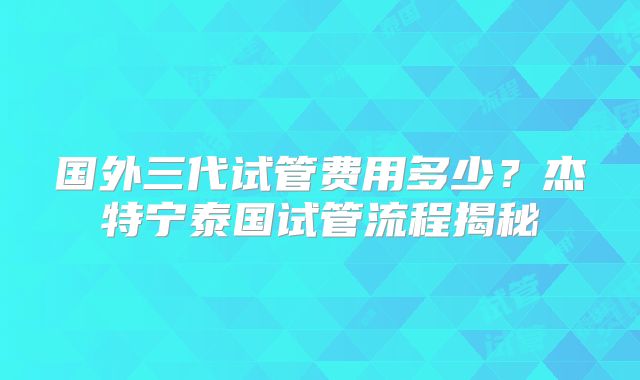 国外三代试管费用多少?杰特宁泰国试管流程揭秘