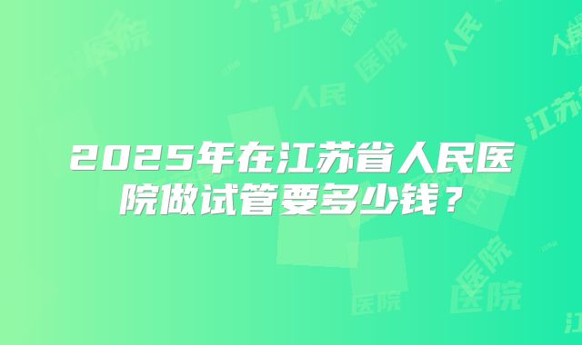2025年在江苏省人民医院做试管要多少钱？