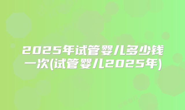 2025年试管婴儿多少钱一次(试管婴儿2025年)
