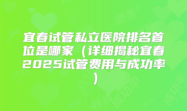 宜春试管私立医院排名首位是哪家（详细揭秘宜春2025试管费用与成功率）