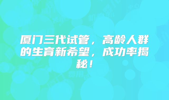 厦门三代试管，高龄人群的生育新希望，成功率揭秘！