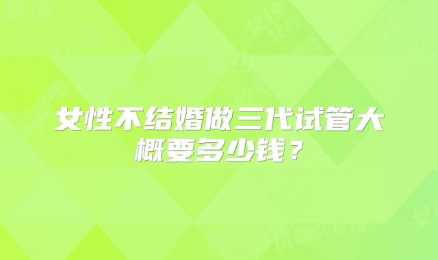 女性不结婚做三代试管大概要多少钱?