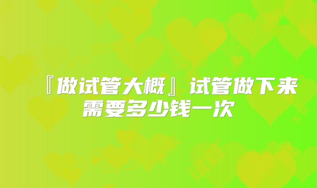 『做试管大概』试管做下来需要多少钱一次