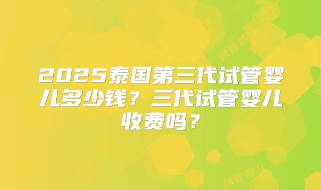 2025泰国第三代试管婴儿多少钱?三代试管婴儿收费吗?
