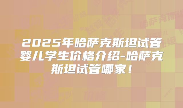 2025年哈萨克斯坦试管婴儿学生价格介绍-哈萨克斯坦试管哪家！