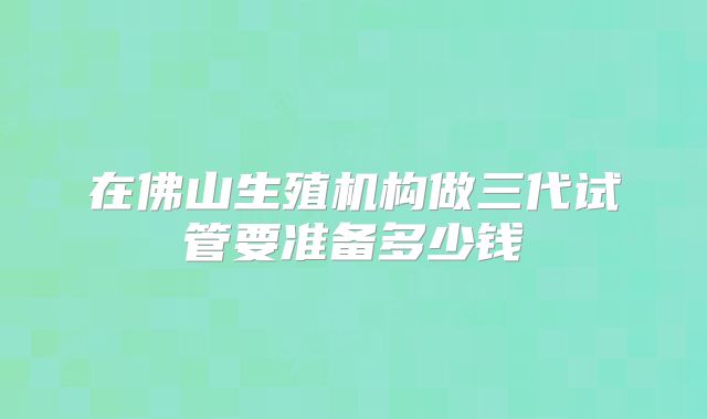 在佛山生殖机构做三代试管要准备多少钱