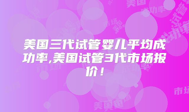 美国三代试管婴儿平均成功率,美国试管3代市场报价！
