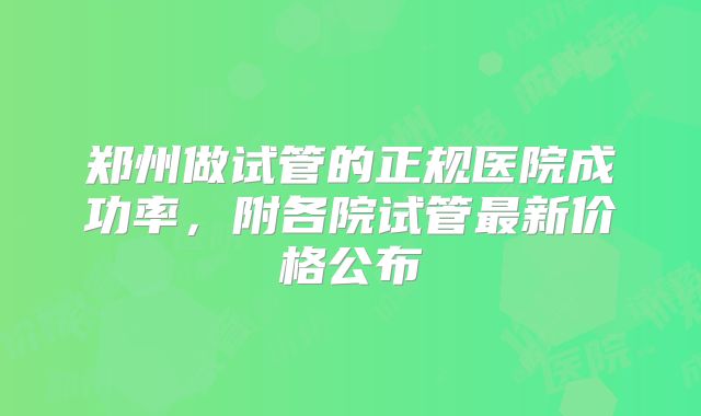 郑州做试管的正规医院成功率，附各院试管最新价格公布