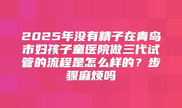 2025年没有精子在青岛市妇孩子童医院做三代试管的流程是怎么样的?步骤麻烦吗