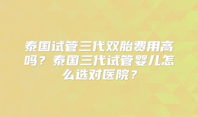 泰国试管三代双胎费用高吗?泰国三代试管婴儿怎么选对医院?