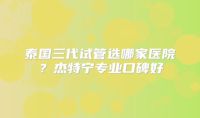 泰国三代试管选哪家医院?杰特宁专业口碑好