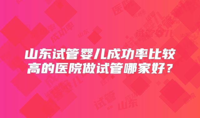 山东试管婴儿成功率比较高的医院做试管哪家好？