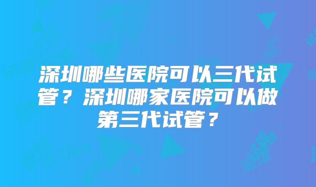 深圳哪些医院可以三代试管？深圳哪家医院可以做第三代试管？
