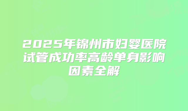 2025年锦州市妇婴医院试管成功率高龄单身影响因素全解