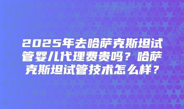 2025年去哈萨克斯坦试管婴儿代理费贵吗？哈萨克斯坦试管技术怎么样？