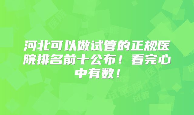 河北可以做试管的正规医院排名前十公布！看完心中有数！