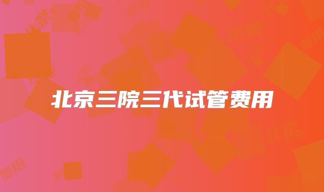 北京三院三代试管费用