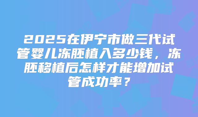 2025在伊宁市做三代试管婴儿冻胚植入多少钱,冻胚移植后怎样才能增加试管成功率?