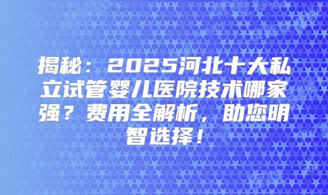 揭秘:2025河北十大私立试管婴儿医院技术哪家强?费用全解析,助您明智选择!
