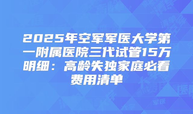 2025年空军军医大学第一附属医院三代试管15万明细：高龄失独家庭必看费用清单