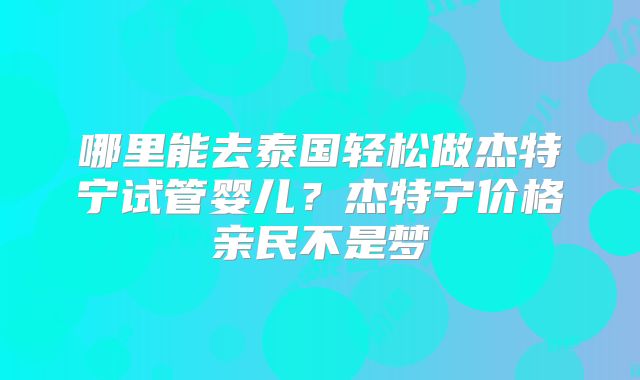 哪里能去泰国轻松做杰特宁试管婴儿？杰特宁价格亲民不是梦