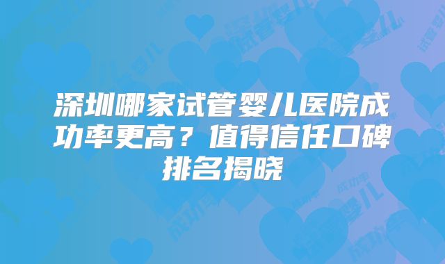 深圳哪家试管婴儿医院成功率更高？值得信任口碑排名揭晓