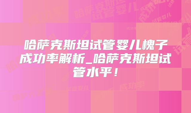 哈萨克斯坦试管婴儿槐子成功率解析_哈萨克斯坦试管水平！
